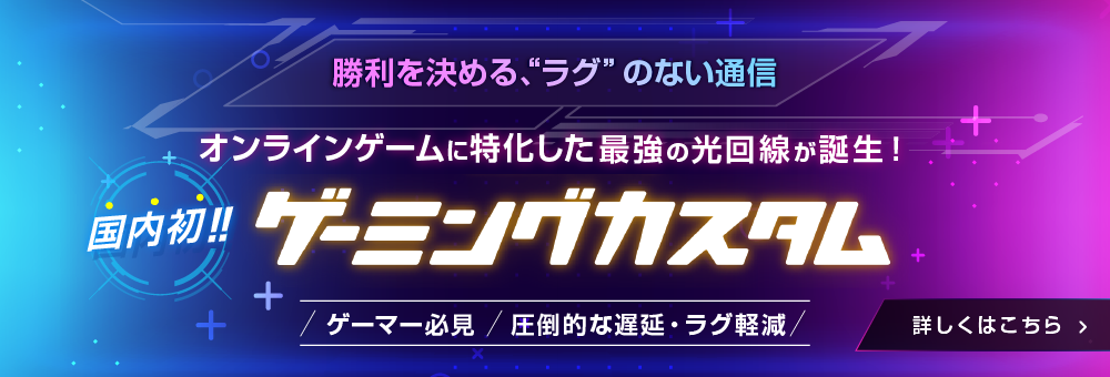 勝利を決める、ラグのない通信　オンラインゲームに特化した最強の光回線が誕生！国内初!!ゲーミングカスタム　ゲーマー必見！圧倒的な遅延・ラグを軽減 詳しくはこちら