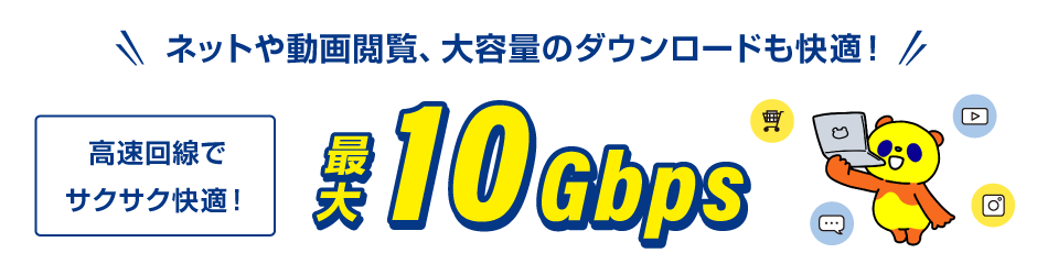 ネットや動画閲覧、大容量のダウンロードも快適！高速回線でサクサク快適！最大10Gbps